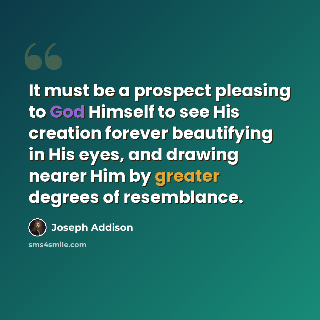 “It must be a prospect pleasing to God Himself to see His creation forever beautifying in His eyes, and drawing nearer Him by greater degrees of resemblance.” quote by Joseph Addison