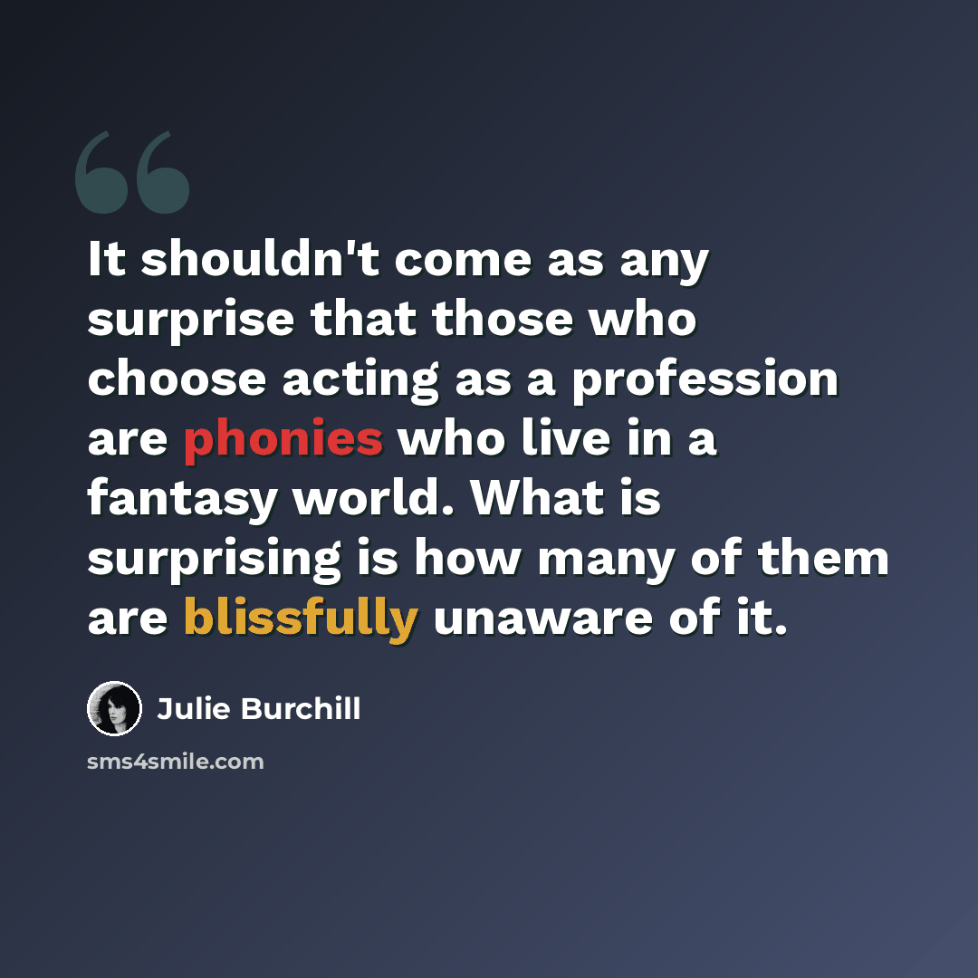 “It shouldn't come as any surprise that those who choose acting as a profession are phonies who live in a fantasy world. What is surprising is how many of them are blissfully unaware of it.” quote by Julie Burchill