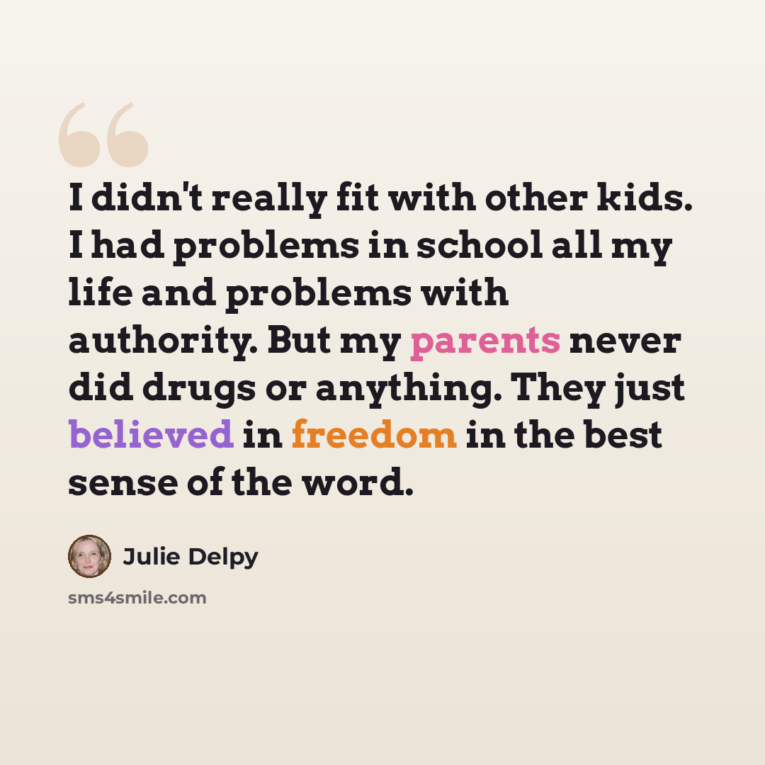 “I didn't really fit with other kids. I had problems in school all my life and problems with authority. But my parents never did drugs or anything. They just believed in freedom in the best sense of the word.” quote by Julie Delpy