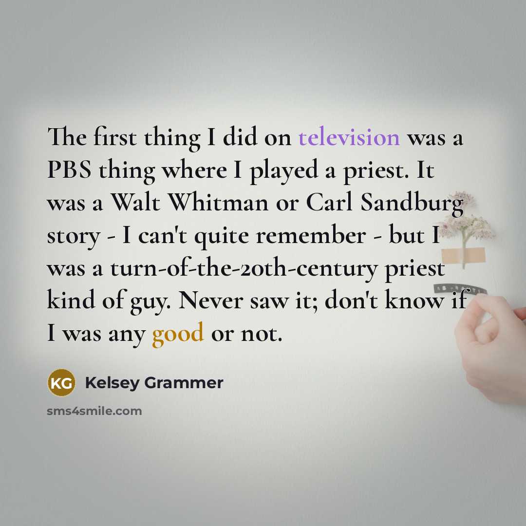 “The first thing I did on television was a PBS thing where I played a priest. It was a Walt Whitman or Carl Sandburg story - I can't quite remember - but I was a turn-of-the-20th-century priest kind of guy. Never saw it; don't know if I was any good or not.” quote by Kelsey Grammer