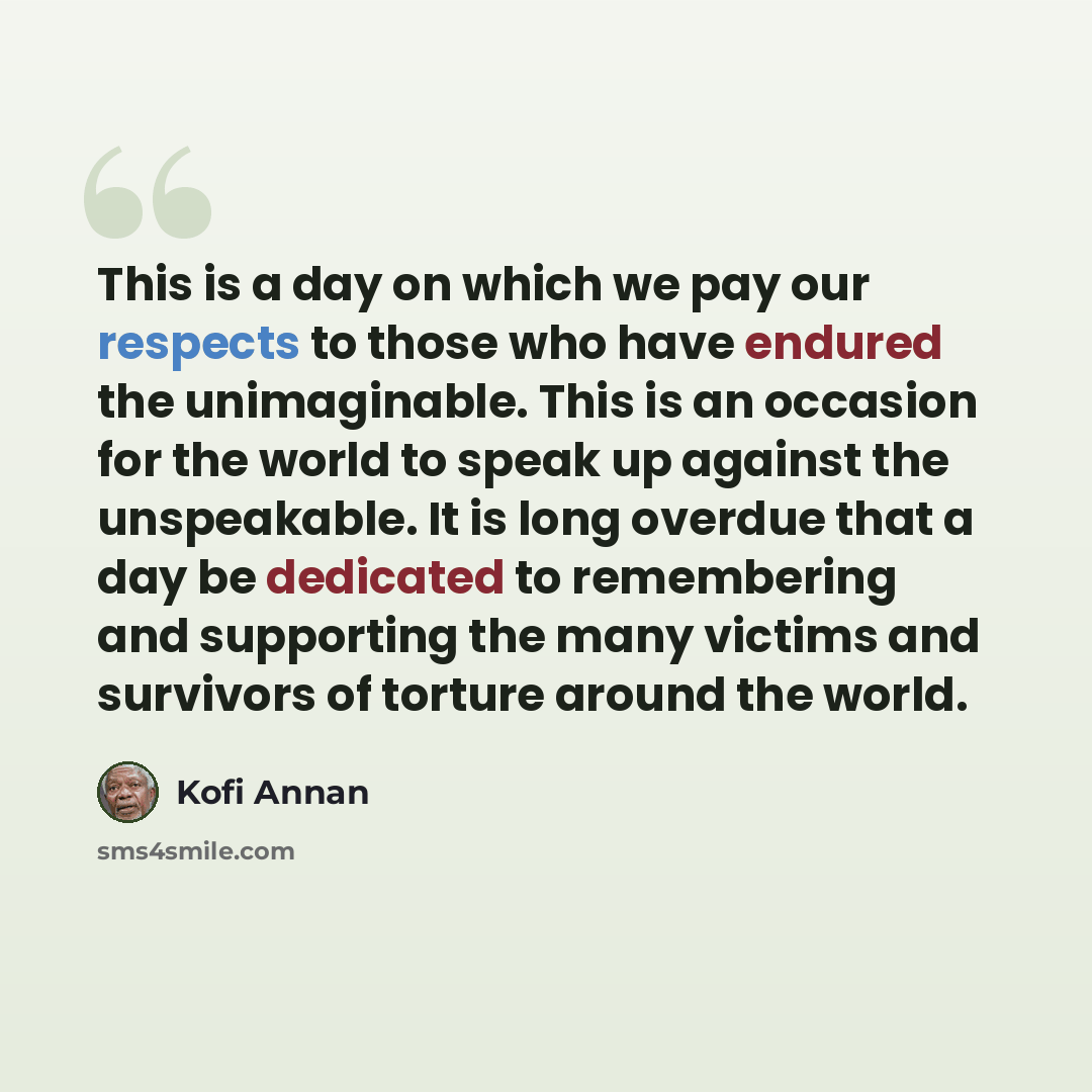 “This is a day on which we pay our respects to those who have endured the unimaginable. This is an occasion for the world to speak up against the unspeakable. It is long overdue that a day be dedicated to remembering and supporting the many victims and survivors of torture around the world.” quote by Kofi Annan