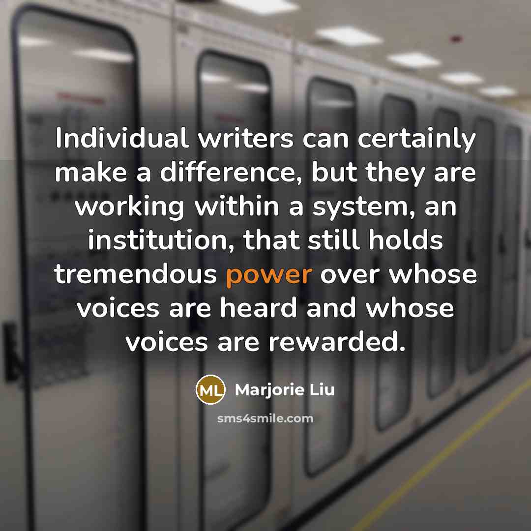 “Individual writers can certainly make a difference, but they are working within a system, an institution, that still holds tremendous power over whose voices are heard and whose voices are rewarded.” quote by Marjorie Liu