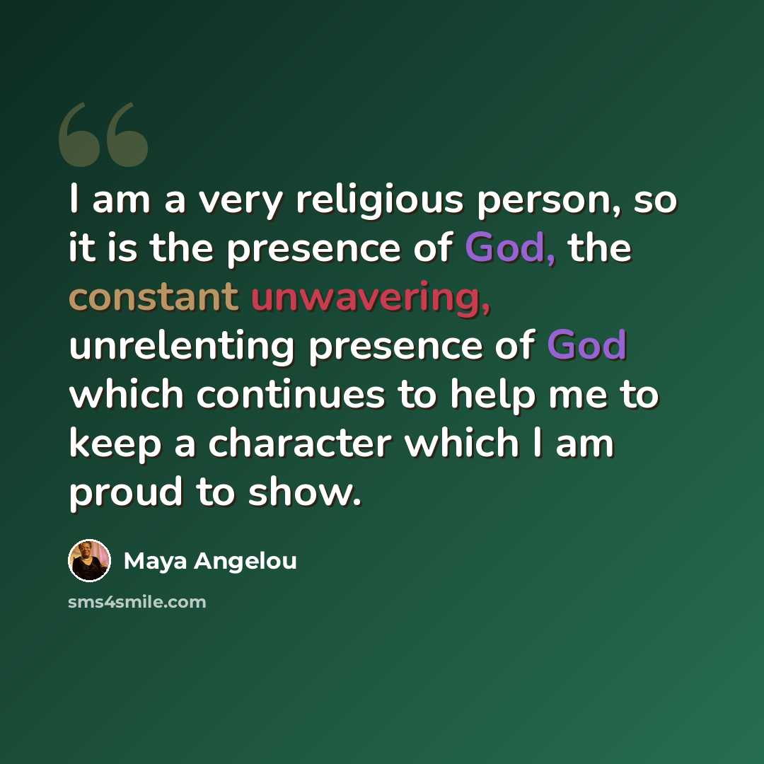 “I am a very religious person, so it is the presence of God, the constant unwavering, unrelenting presence of God which continues to help me to keep a character which I am proud to show.” quote by Maya Angelou