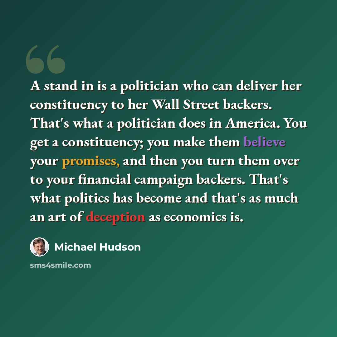 “A stand in is a politician who can deliver her constituency to her Wall Street backers. That's what a politician does in America. You get a constituency; you make them believe your promises, and then you turn them over to your financial campaign backers. That's what politics has become and that's…” quote by Michael Hudson