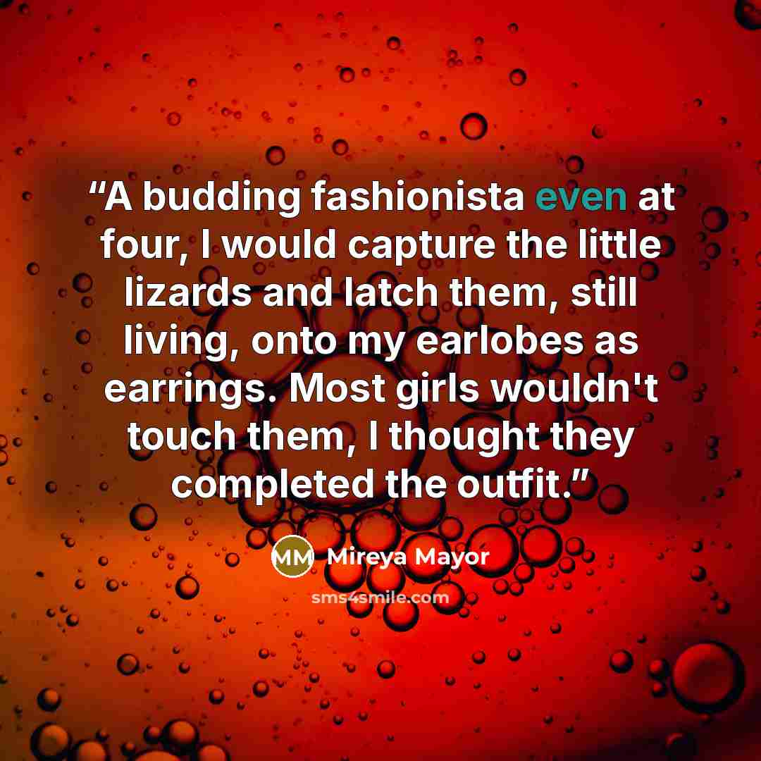 “A budding fashionista even at four, I would capture the little lizards and latch them, still living, onto my earlobes as earrings. Most girls wouldn't touch them, I thought they completed the outfit.” quote by Mireya Mayor
