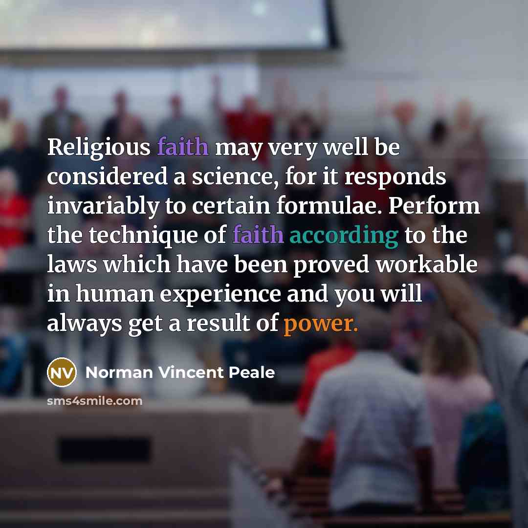 “Religious faith may very well be considered a science, for it responds invariably to certain formulae. Perform the technique of faith according to the laws which have been proved workable in human experience and you will always get a result of power.” quote by Norman Vincent Peale