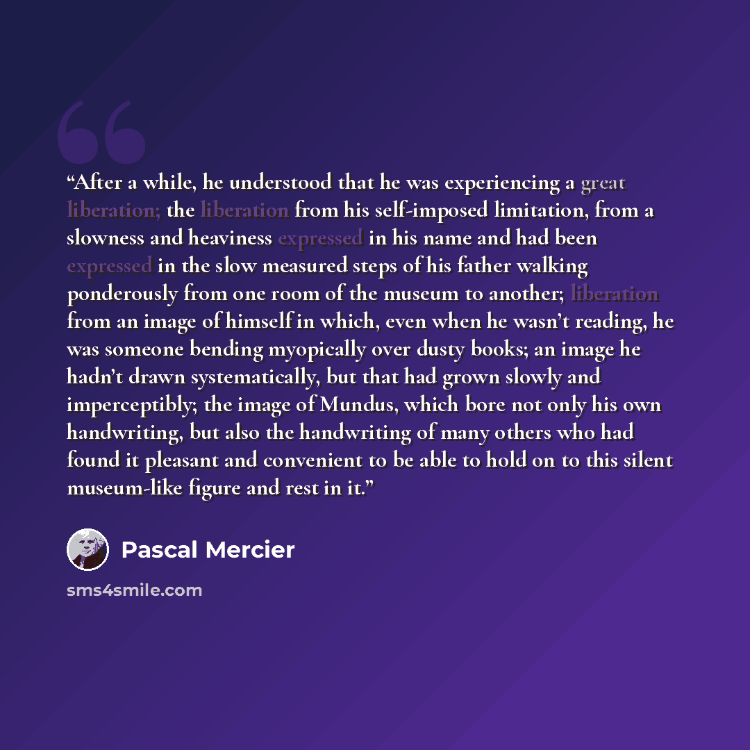 “After a while, he understood that he was experiencing a great liberation; the liberation from his self-imposed limitation, from a slowness and heaviness expressed in his name and had been expressed in the slow measured steps of his father walking ponderously from one room of the museum to another…” quote by Pascal Mercier