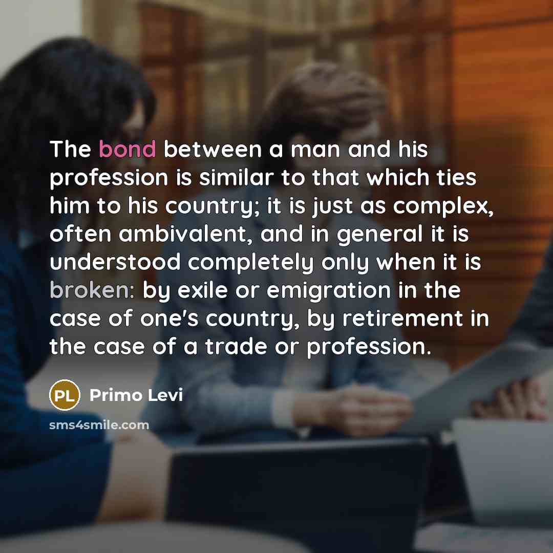 “The bond between a man and his profession is similar to that which ties him to his country; it is just as complex, often ambivalent, and in general it is understood completely only when it is broken: by exile or emigration in the case of one's country, by retirement in the case of a trade or…” quote by Primo Levi