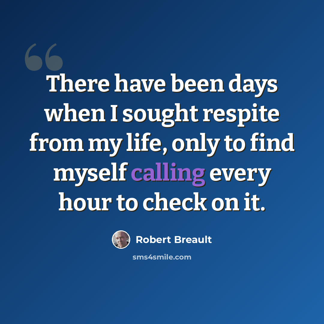 “There have been days when I sought respite from my life, only to find myself calling every hour to check on it.” quote by Robert Breault