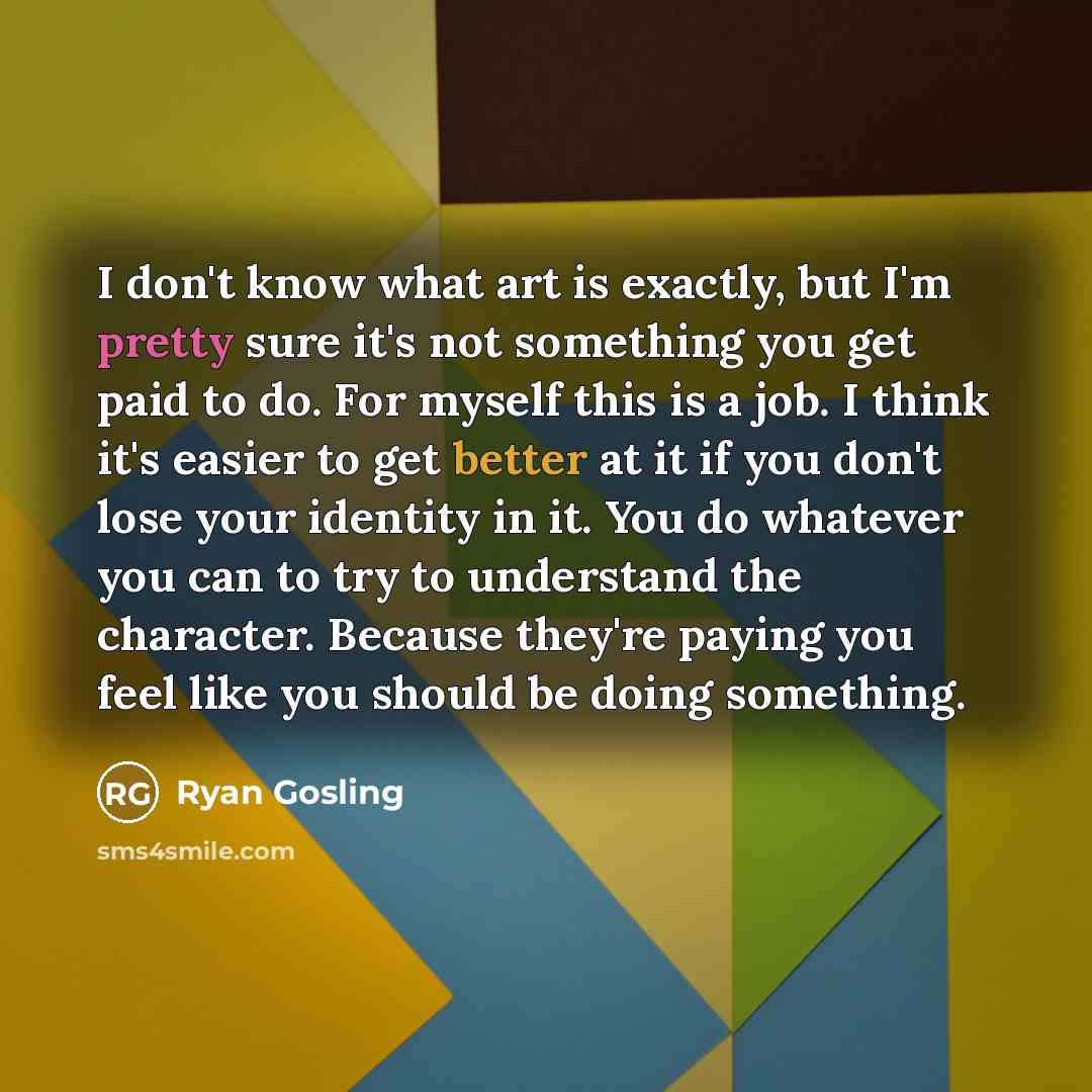 “I don't know what art is exactly, but I'm pretty sure it's not something you get paid to do. For myself this is a job. I think it's easier to get better at it if you don't lose your identity in it. You do whatever you can to try to understand the character. Because they're paying you feel like you…” quote by Ryan Gosling