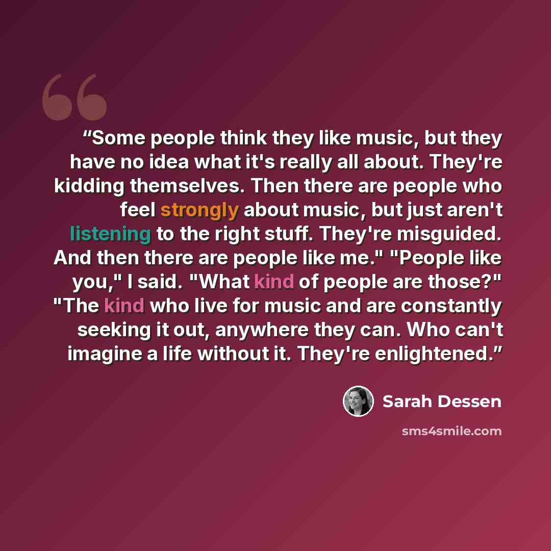 “Some people think they like music, but they have no idea what it's really all about. They're kidding themselves. Then there are people who feel strongly about music, but just aren't listening to the right stuff. They're misguided. And then there are people like me." "People like you," I said…” quote by Sarah Dessen