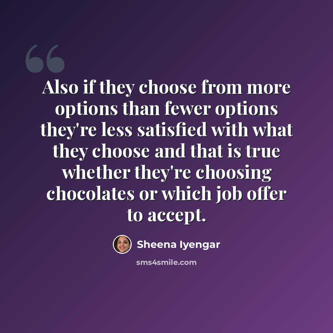 “Also if they choose from more options than fewer options they're less satisfied with what they choose and that is true whether they're choosing chocolates or which job offer to accept.” quote by Sheena Iyengar