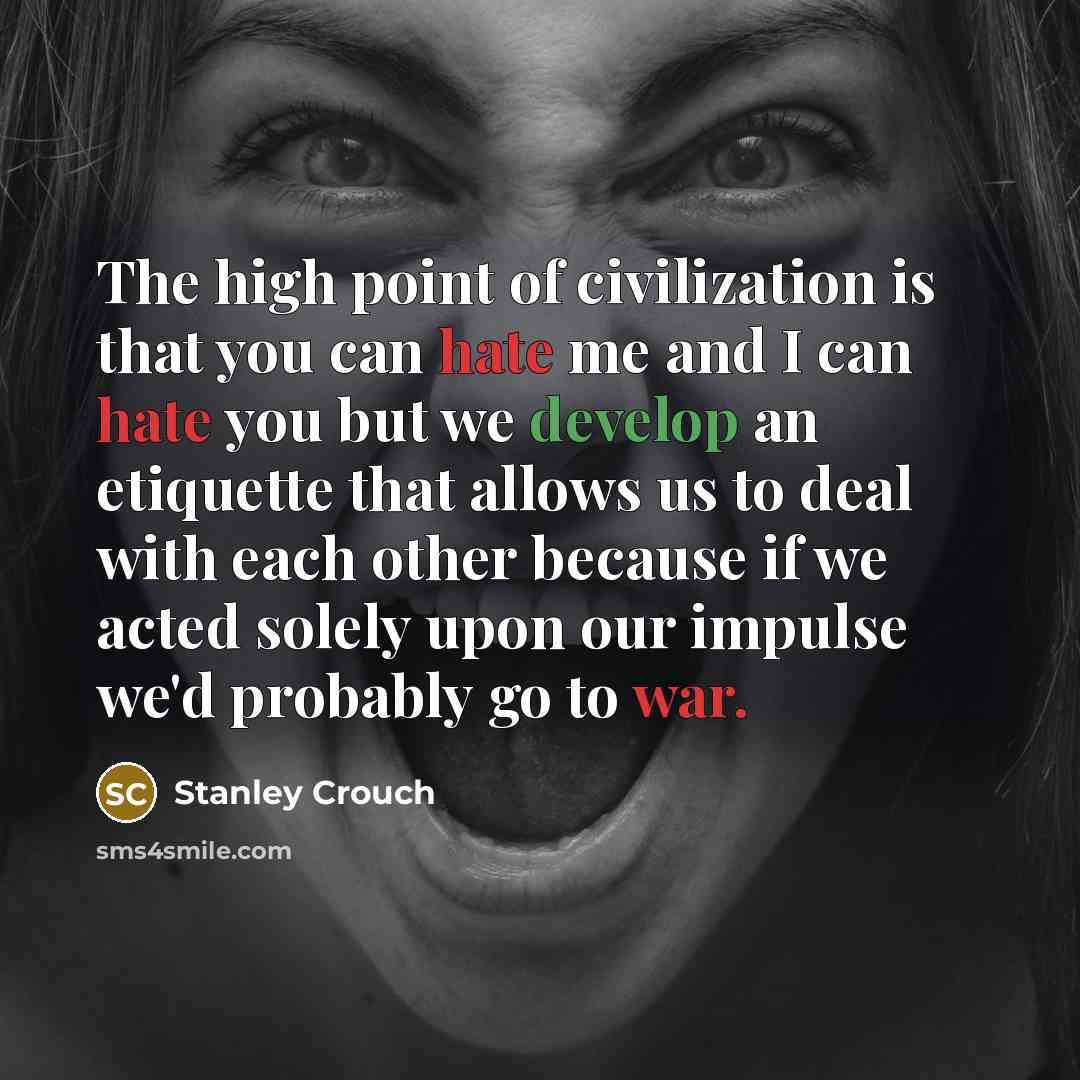 “The high point of civilization is that you can hate me and I can hate you but we develop an etiquette that allows us to deal with each other because if we acted solely upon our impulse we'd probably go to war.” quote by Stanley Crouch