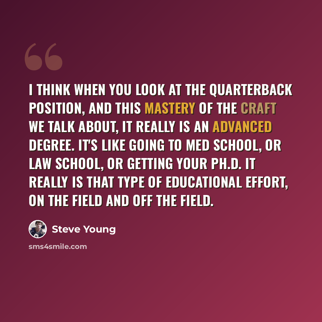 “I think when you look at the quarterback position, and this mastery of the craft we talk about, it really is an advanced degree. It's like going to med school, or law school, or getting your PH.D. It really is that type of educational effort, on the field and off the field.” quote by Steve Young