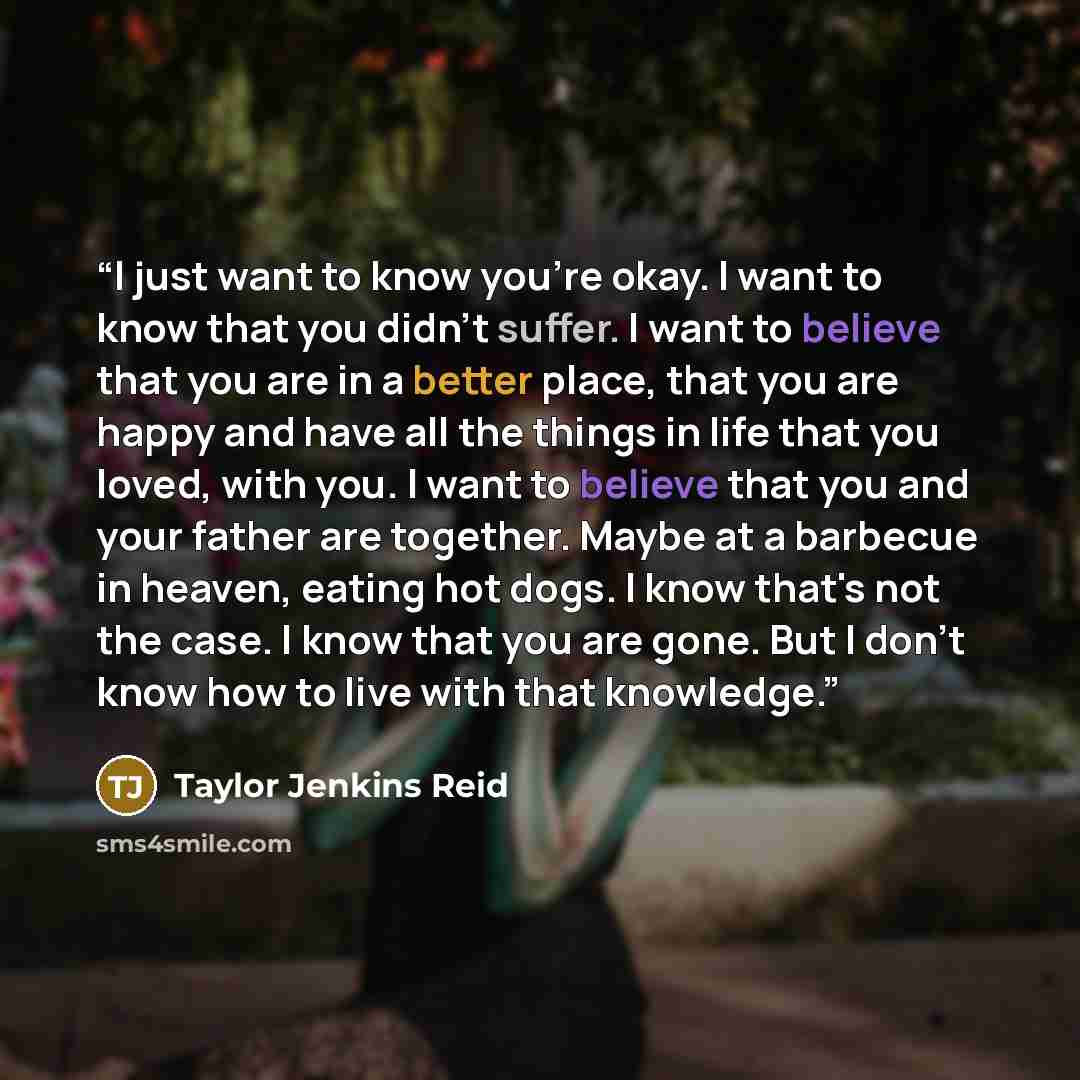 “I just want to know you're okay. I want to know that you didn't suffer. I want to believe that you are in a better place, that you are happy and have all the things in life that you loved, with you. I want to believe that you and your father are together. Maybe at a barbecue in heaven, eating hot…” quote by Taylor Jenkins Reid
