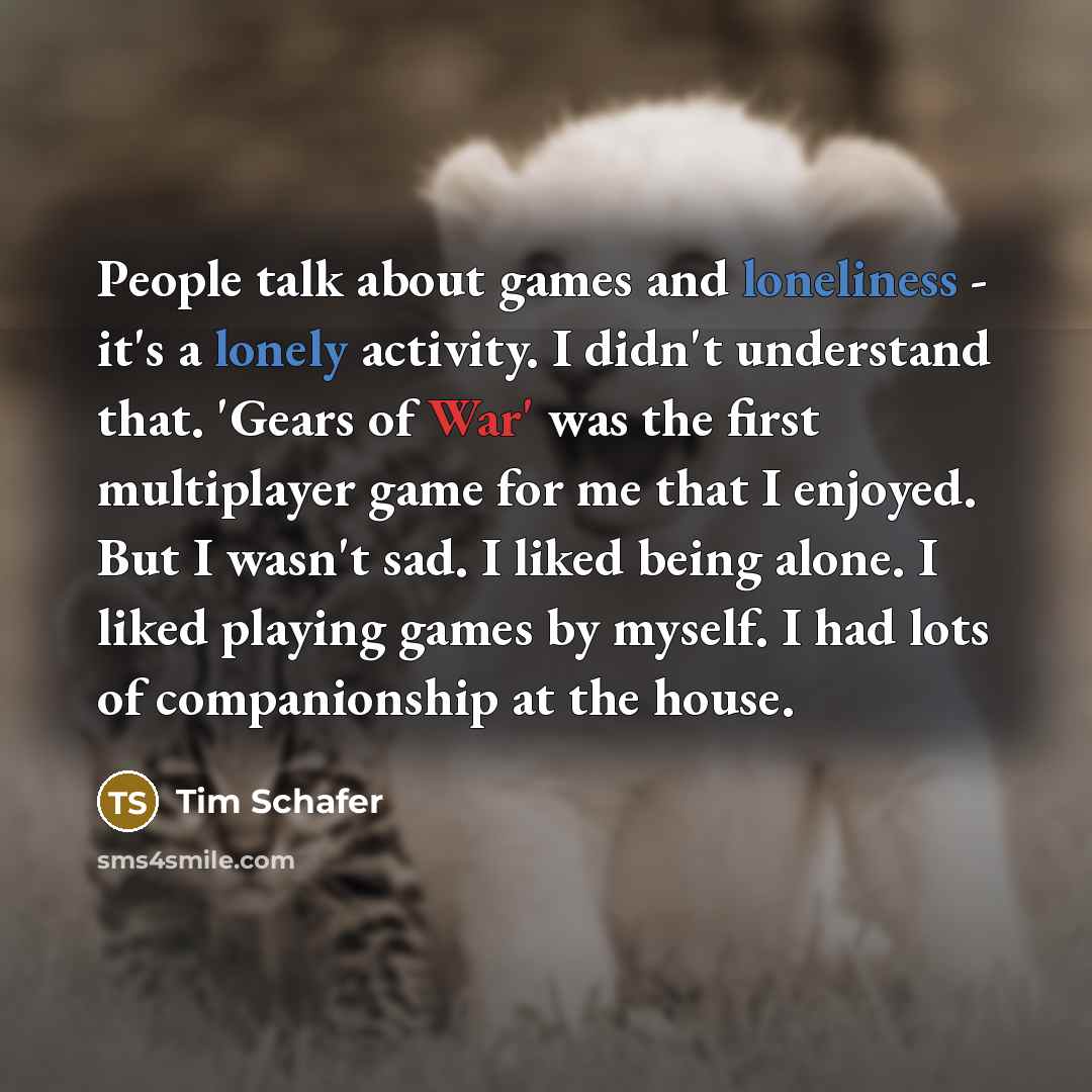 “People talk about games and loneliness - it's a lonely activity. I didn't understand that. 'Gears of War' was the first multiplayer game for me that I enjoyed. But I wasn't sad. I liked being alone. I liked playing games by myself. I had lots of companionship at the house.” quote by Tim Schafer