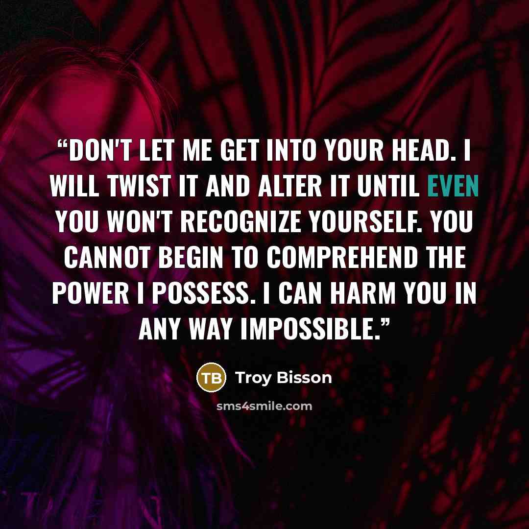 “Don't let me get into your head. I will twist it and alter it until even you won't recognize yourself. You cannot begin to comprehend the power I possess. I can harm you in any way impossible.” quote by Troy Bisson