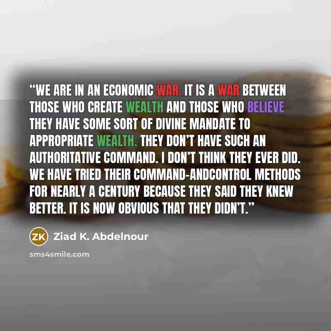 “We are in an economic war. It is a war between those who create wealth and those who believe they have some sort of divine mandate to appropriate wealth. They don’t have such an authoritative command. I don’t think they ever did. We have tried their command-andcontrol methods for nearly a century…” quote by Ziad K. Abdelnour