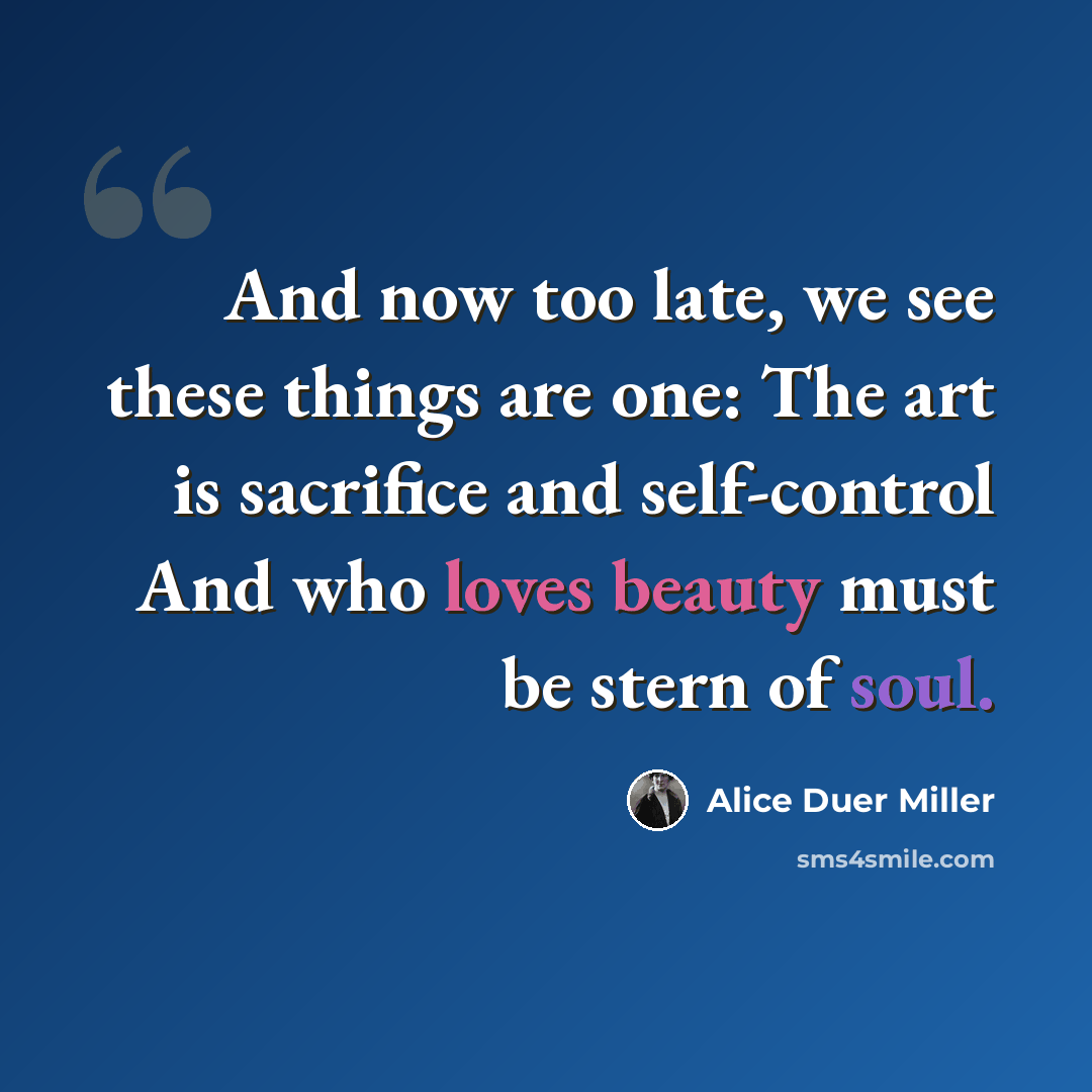 “And now too late, we see these things are one: The art is sacrifice and self-control And who loves beauty must be stern of soul.” quote by Alice Duer Miller