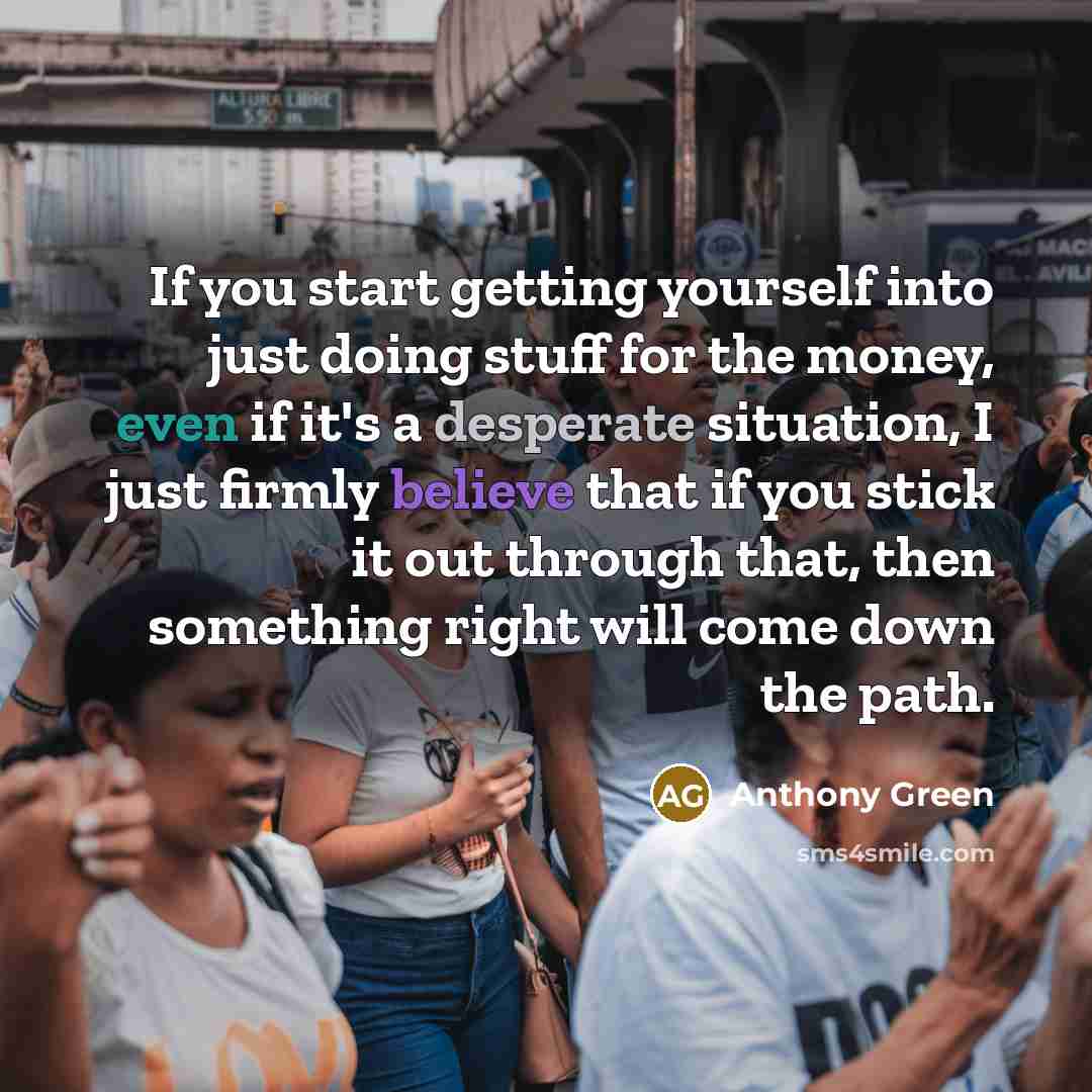 “If you start getting yourself into just doing stuff for the money, even if it's a desperate situation, I just firmly believe that if you stick it out through that, then something right will come down the path.” quote by Anthony Green