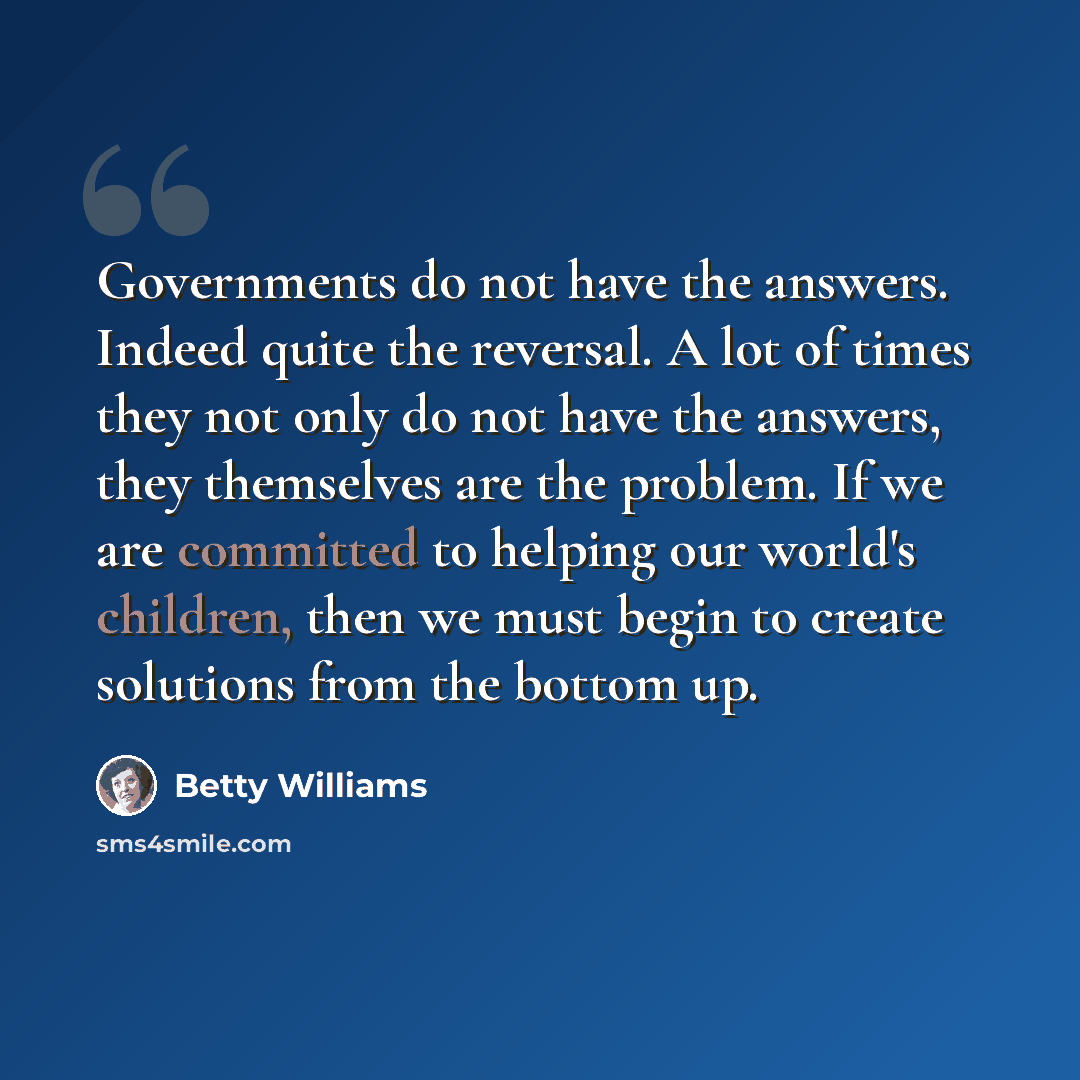 “Governments do not have the answers. Indeed quite the reversal. A lot of times they not only do not have the answers, they themselves are the problem. If we are committed to helping our world's children, then we must begin to create solutions from the bottom up.” quote by Betty Williams