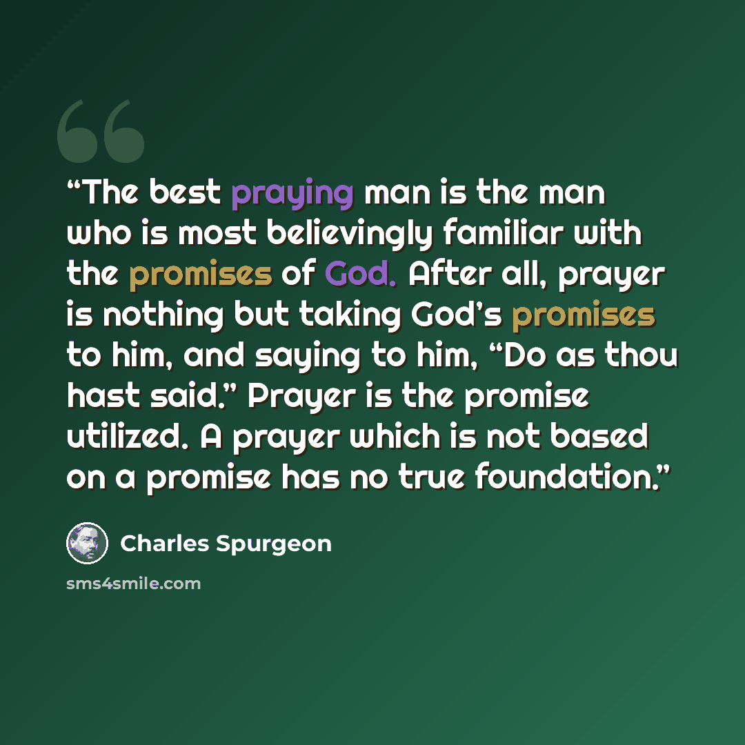 “The best praying man is the man who is most believingly familiar with the promises of God. After all, prayer is nothing but taking God’s promises to him, and saying to him, “Do as thou hast said.” Prayer is the promise utilized. A prayer which is not based on a promise has no true foundation.” quote by Charles Spurgeon