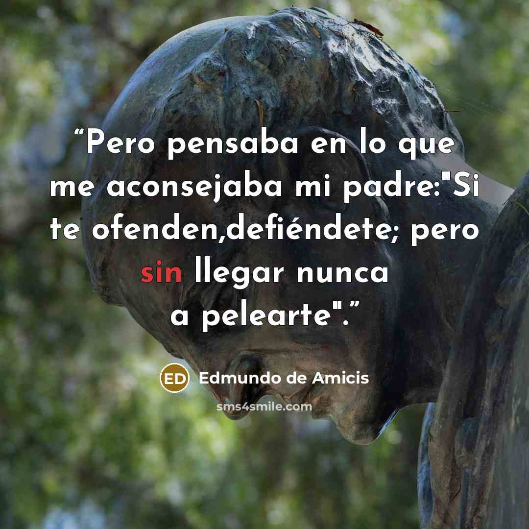 “Pero pensaba en lo que me aconsejaba mi padre:"Si te ofenden,defiéndete; pero sin llegar nunca a pelearte".” quote by Edmundo de Amicis