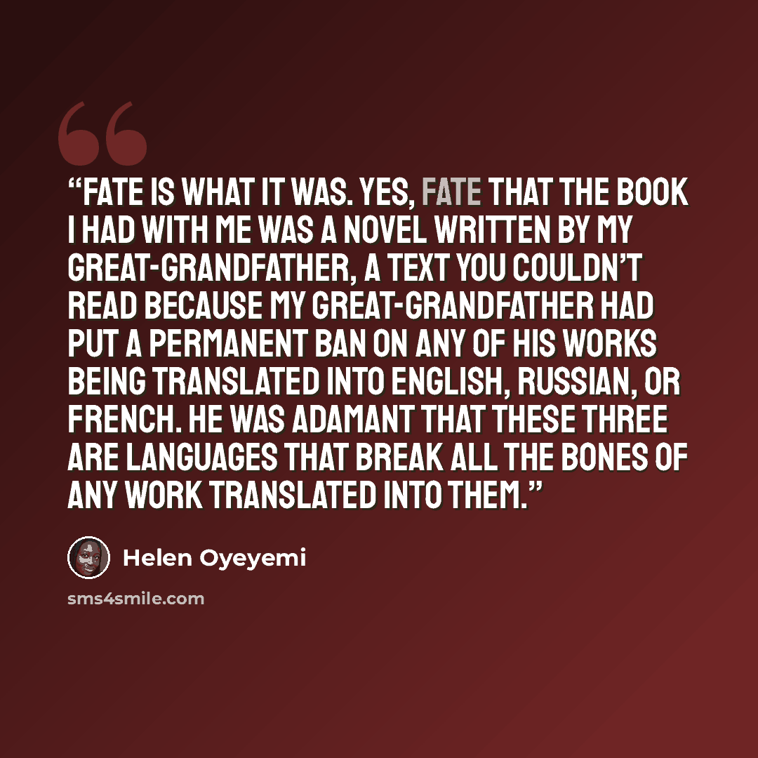 “Fate is what it was. Yes, fate that the book I had with me was a novel written by my great-grandfather, a text you couldn’t read because my great-grandfather had put a permanent ban on any of his works being translated into English, Russian, or French. He was adamant that these three are languages…” quote by Helen Oyeyemi
