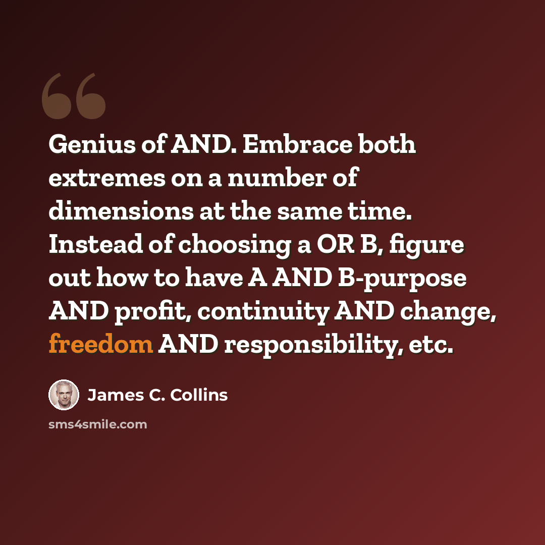 “Genius of AND. Embrace both extremes on a number of dimensions at the same time. Instead of choosing a OR B, figure out how to have A AND B-purpose AND profit, continuity AND change, freedom AND responsibility, etc.” quote by James C. Collins
