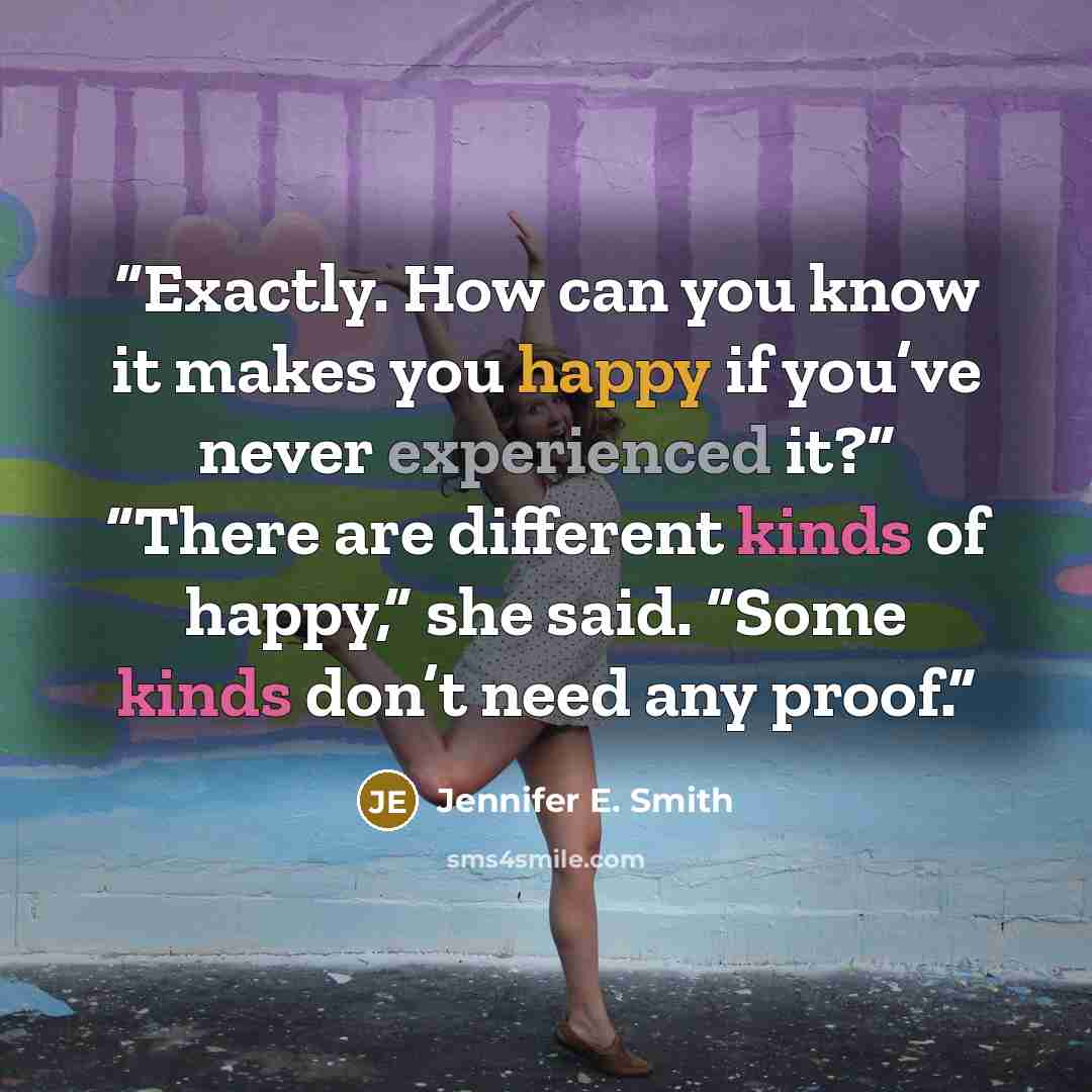 “Exactly. How can you know it makes you happy if you’ve never experienced it?” “There are different kinds of happy,” she said. “Some kinds don’t need any proof.” quote by Jennifer E. Smith