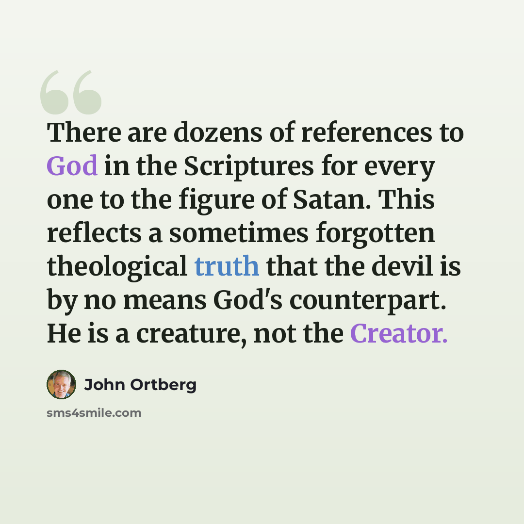 “There are dozens of references to God in the Scriptures for every one to the figure of Satan. This reflects a sometimes forgotten theological truth that the devil is by no means God's counterpart. He is a creature, not the Creator.” quote by John Ortberg