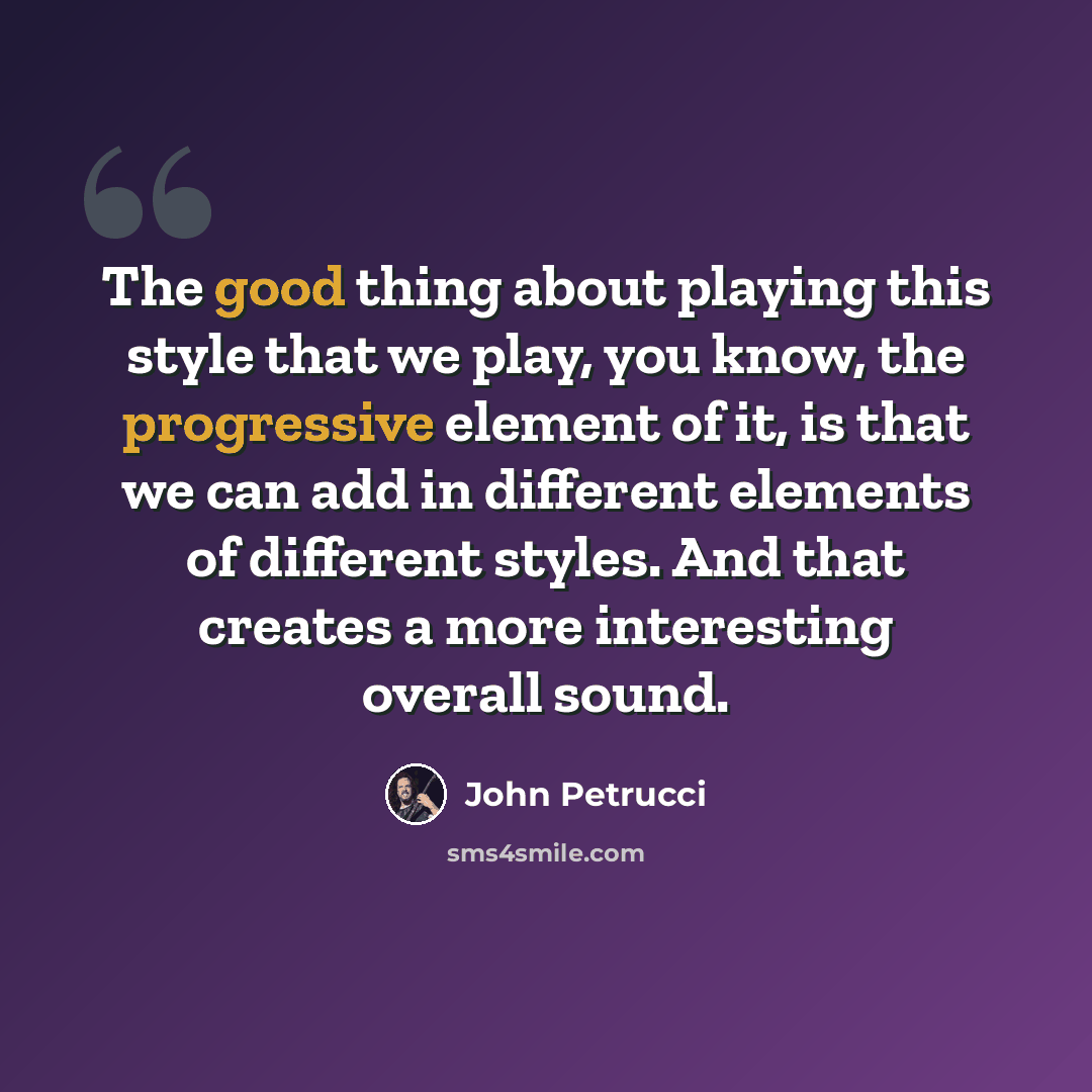 “The good thing about playing this style that we play, you know, the progressive element of it, is that we can add in different elements of different styles. And that creates a more interesting overall sound.” quote by John Petrucci