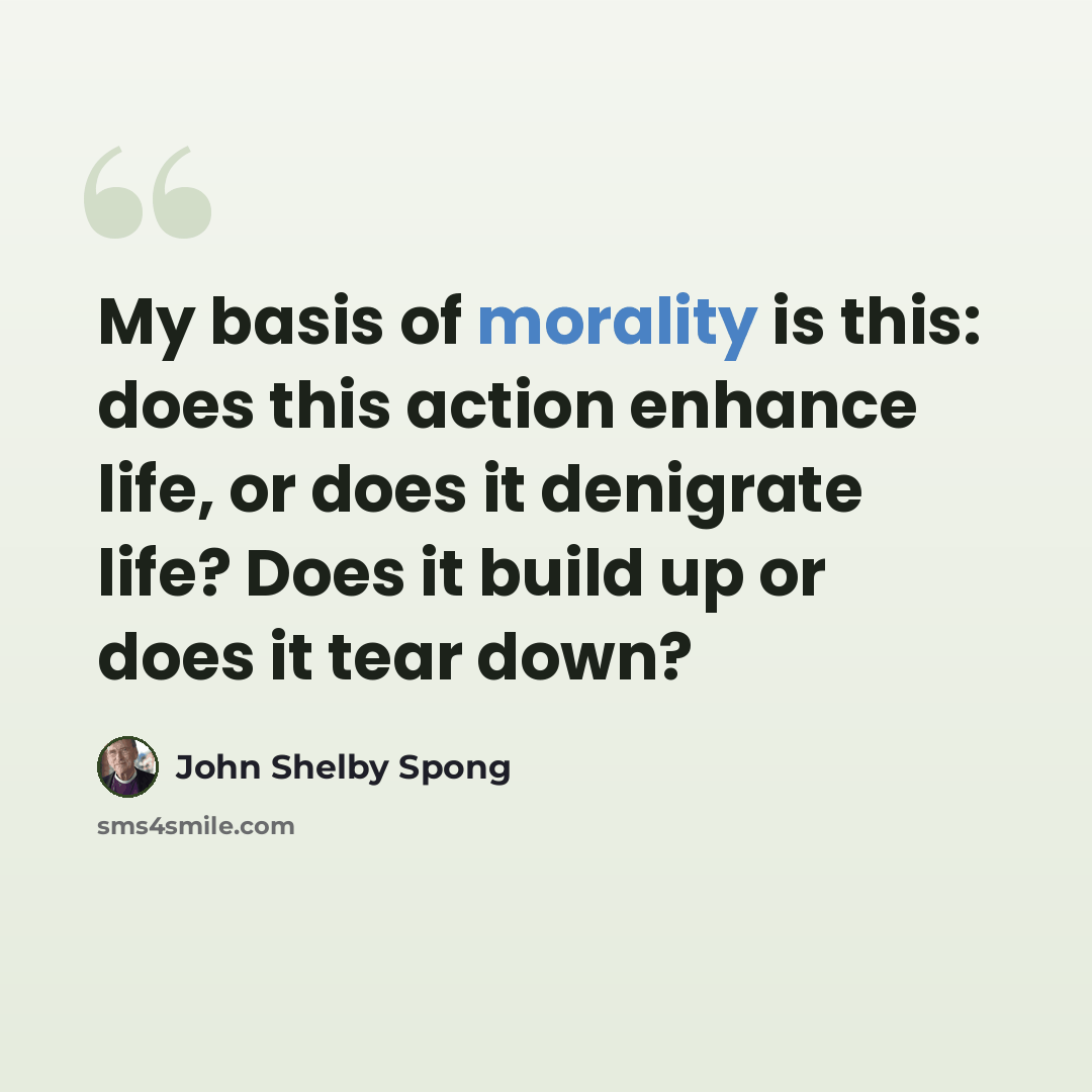“My basis of morality is this: does this action enhance life, or does it denigrate life? Does it build up or does it tear down?” quote by John Shelby Spong