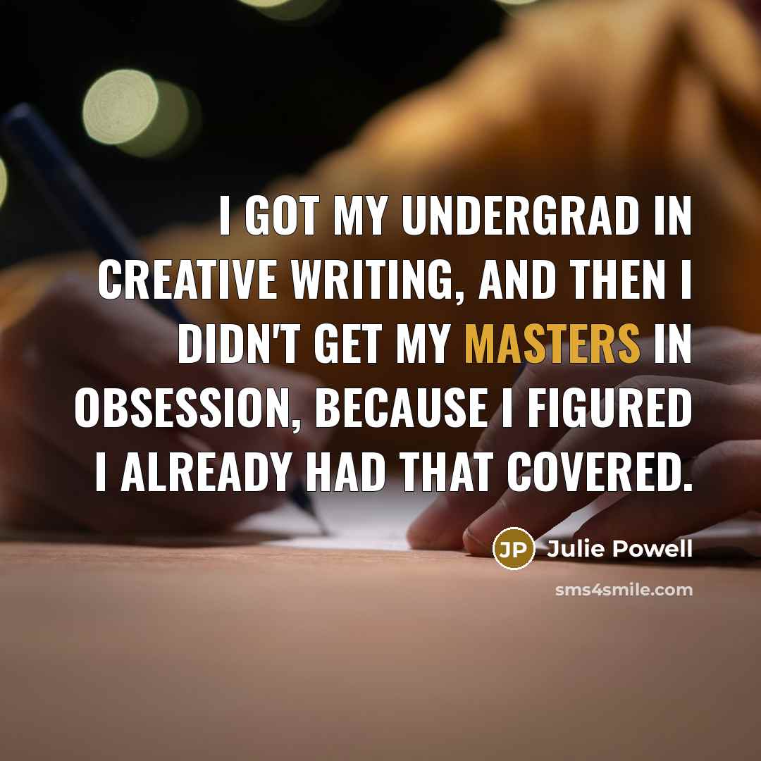“I got my undergrad in Creative Writing, and then I didn't get my Masters in obsession, because I figured I already had that covered.” quote by Julie Powell
