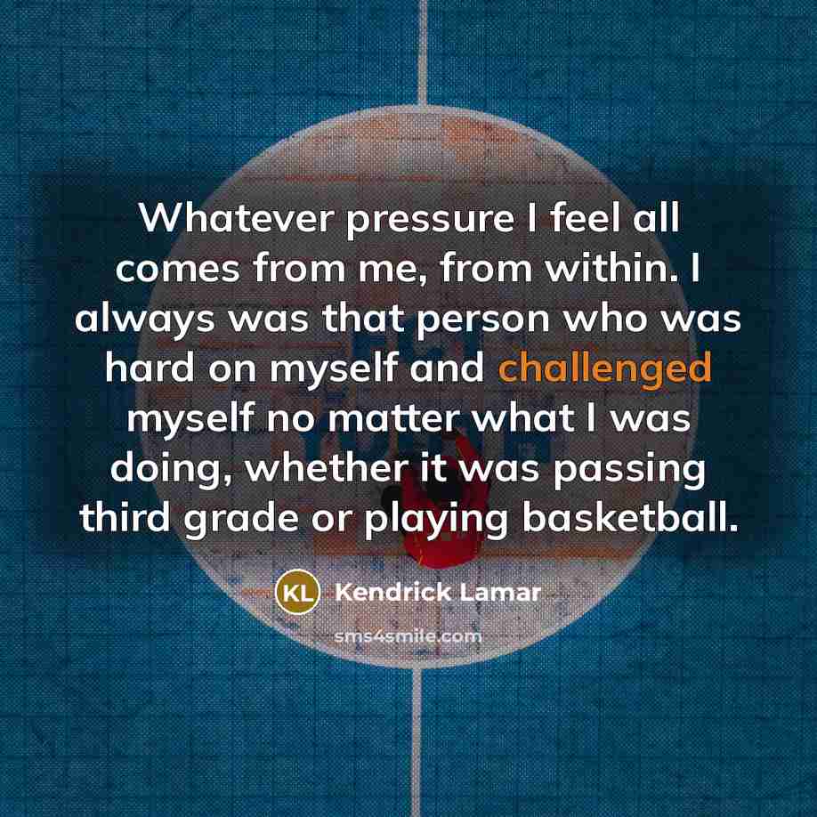 “Whatever pressure I feel all comes from me, from within. I always was that person who was hard on myself and challenged myself no matter what I was doing, whether it was passing third grade or playing basketball.” quote by Kendrick Lamar