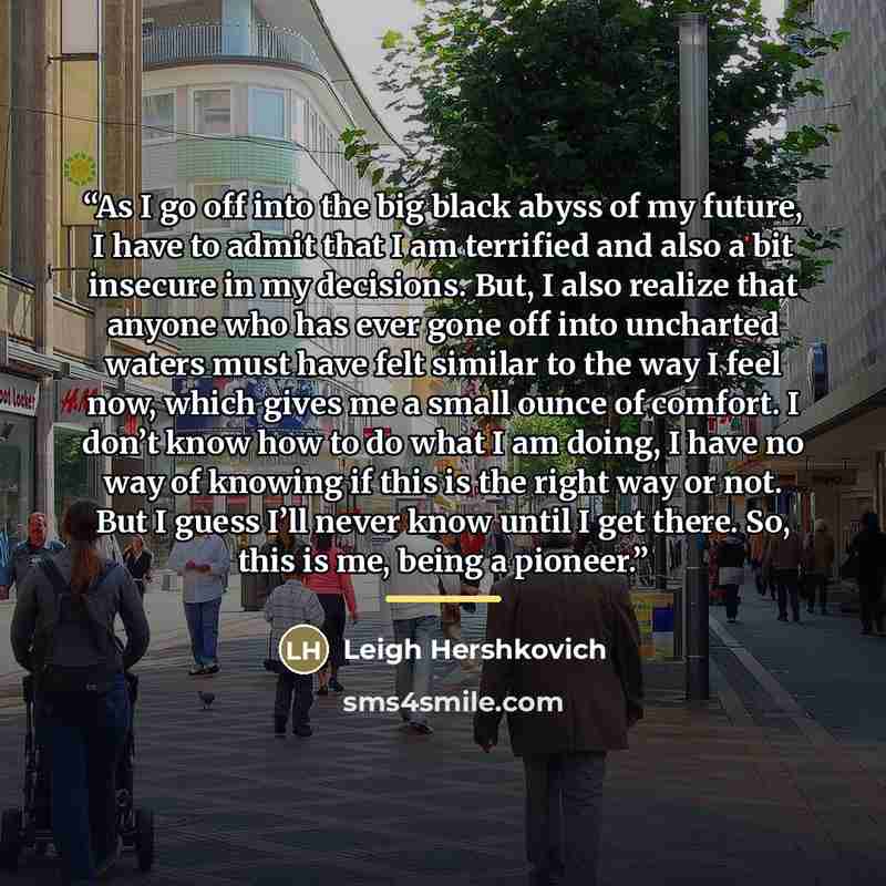 “As I go off into the big black abyss of my future, I have to admit that I am terrified and also a bit insecure in my decisions. But, I also realize that anyone who has ever gone off into uncharted waters must have felt similar to the way I feel now, which gives me a small ounce of comfort. I don’t…” quote by Leigh Hershkovich