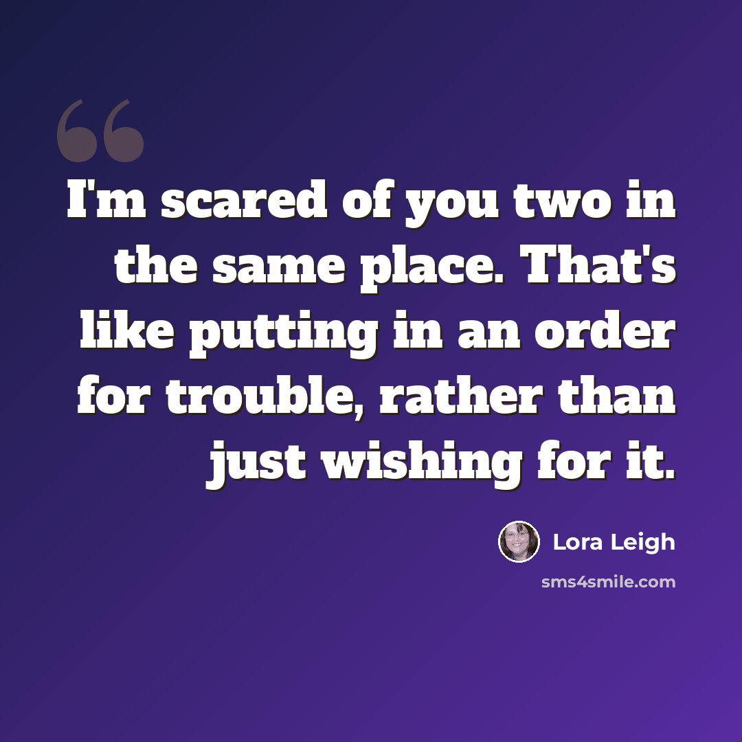 “I'm scared of you two in the same place. That's like putting in an order for trouble, rather than just wishing for it.” quote by Lora Leigh