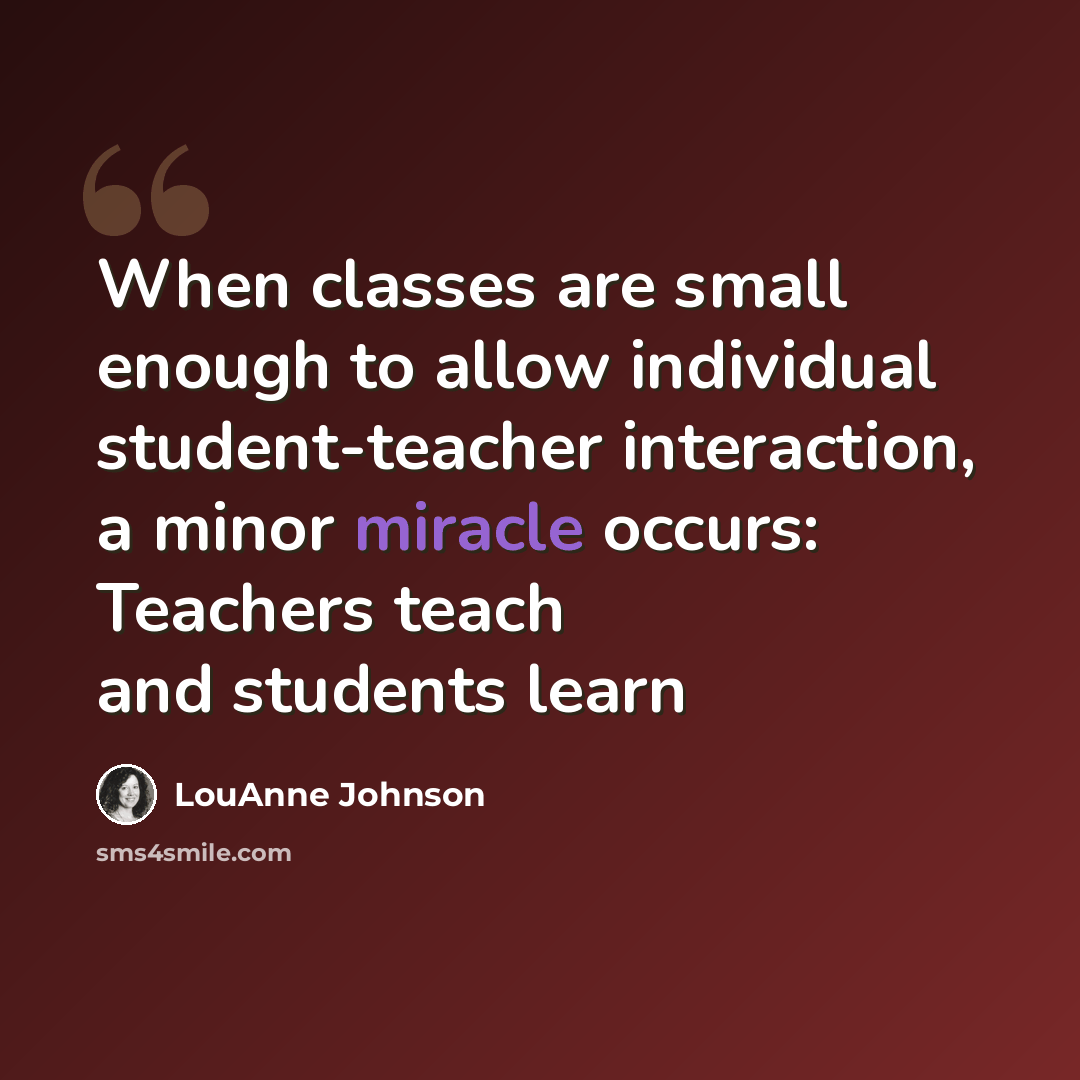 “When classes are small enough to allow individual student-teacher interaction, a minor miracle occurs: Teachers teach and students learn” quote by LouAnne Johnson