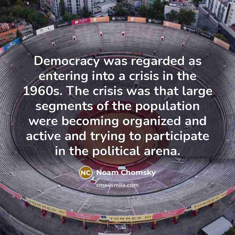 “Democracy was regarded as entering into a crisis in the 1960s. The crisis was that large segments of the population were becoming organized and active and trying to participate in the political arena.” quote by Noam Chomsky