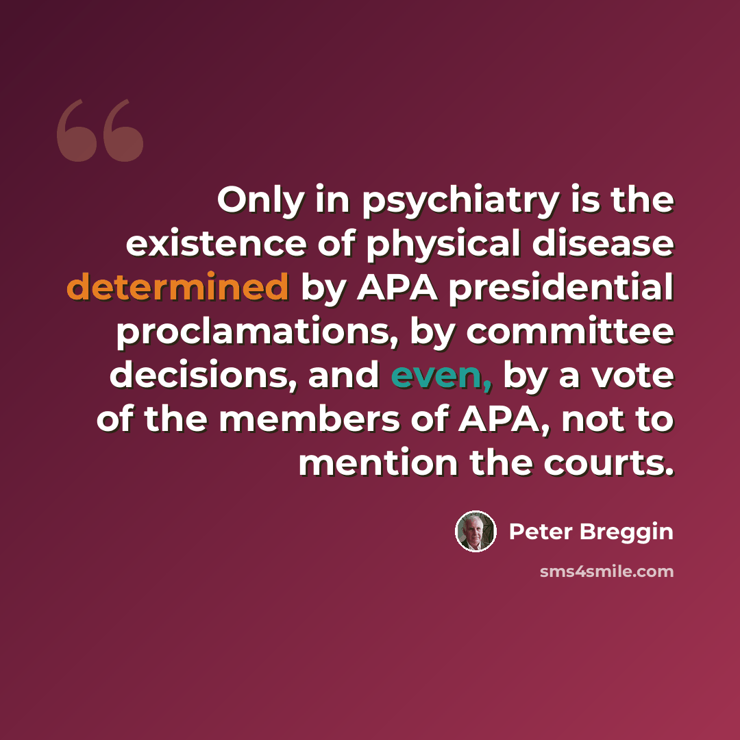 “Only in psychiatry is the existence of physical disease determined by APA presidential proclamations, by committee decisions, and even, by a vote of the members of APA, not to mention the courts.” quote by Peter Breggin