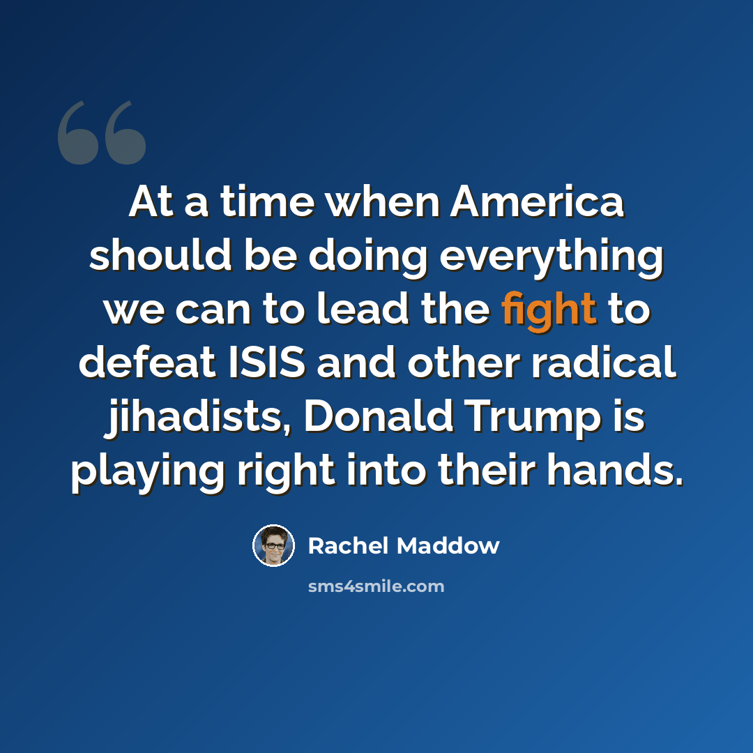 “At a time when America should be doing everything we can to lead the fight to defeat ISIS and other radical jihadists, Donald Trump is playing right into their hands.” quote by Rachel Maddow