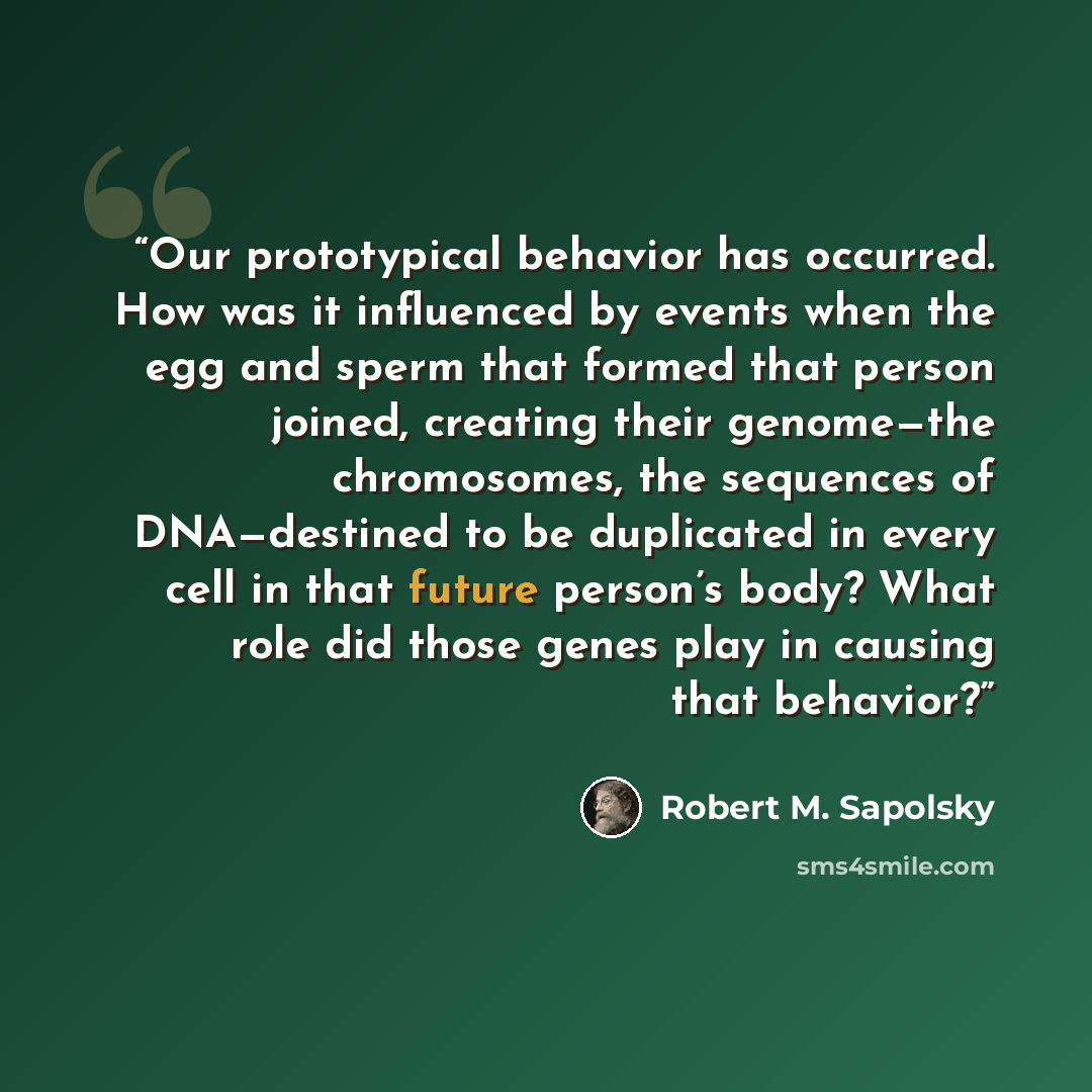 “Our prototypical behavior has occurred. How was it influenced by events when the egg and sperm that formed that person joined, creating their genome—the chromosomes, the sequences of DNA—destined to be duplicated in every cell in that future person’s body? What role did those genes play in causing…” quote by Robert M. Sapolsky