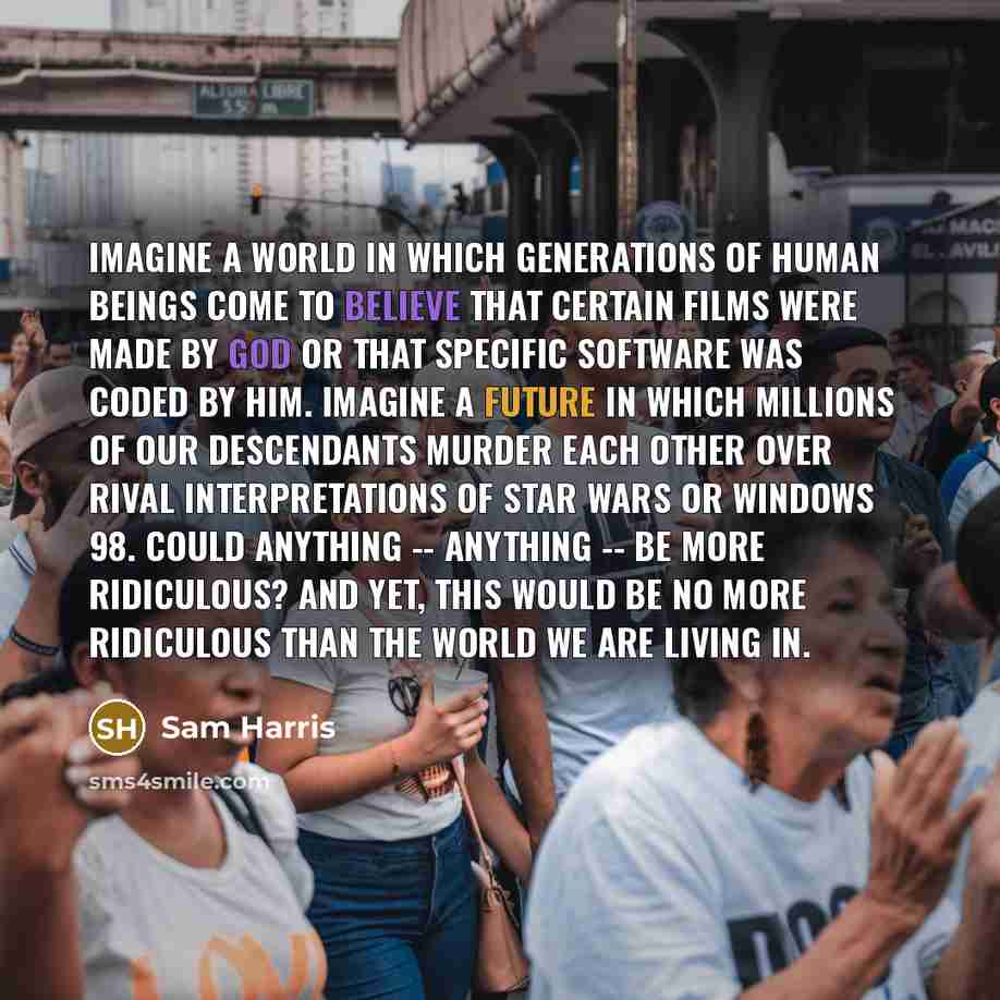“Imagine a world in which generations of human beings come to believe that certain films were made by God or that specific software was coded by him. Imagine a future in which millions of our descendants murder each other over rival interpretations of Star Wars or Windows 98. Could anything…” quote by Sam Harris