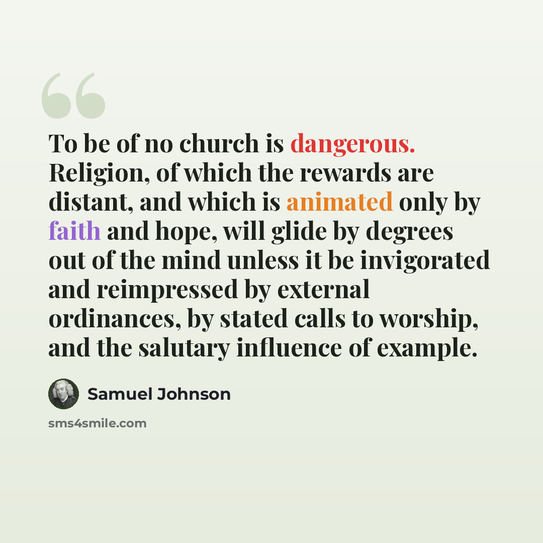 “To be of no church is dangerous. Religion, of which the rewards are distant, and which is animated only by faith and hope, will glide by degrees out of the mind unless it be invigorated and reimpressed by external ordinances, by stated calls to worship, and the salutary influence of example.” quote by Samuel Johnson