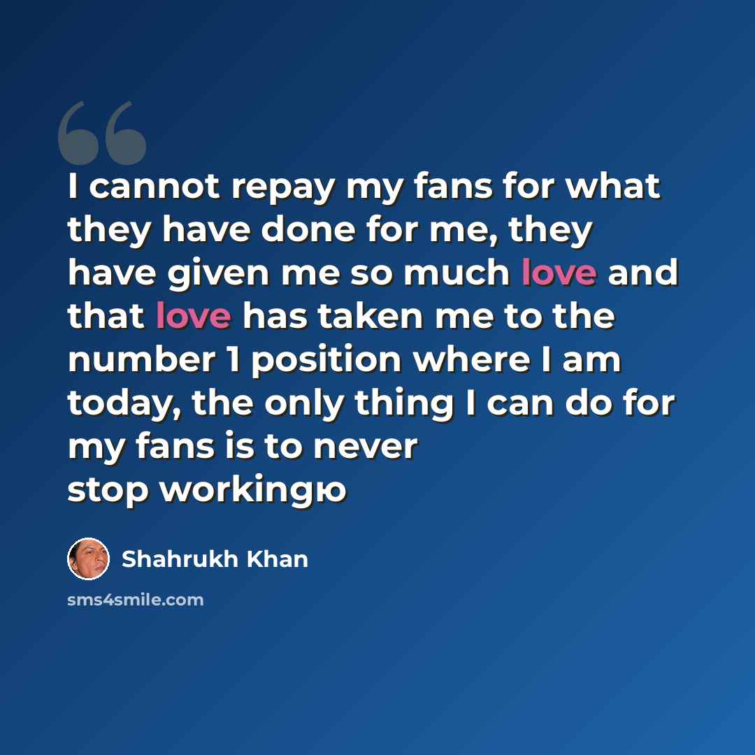 “I cannot repay my fans for what they have done for me, they have given me so much love and that love has taken me to the number 1 position where I am today, the only thing I can do for my fans is to never stop workingю” quote by Shahrukh Khan