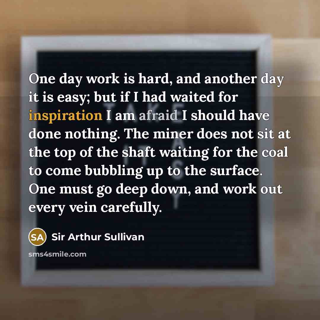 “One day work is hard, and another day it is easy; but if I had waited for inspiration I am afraid I should have done nothing. The miner does not sit at the top of the shaft waiting for the coal to come bubbling up to the surface. One must go deep down, and work out every vein carefully.” quote by Sir Arthur Sullivan