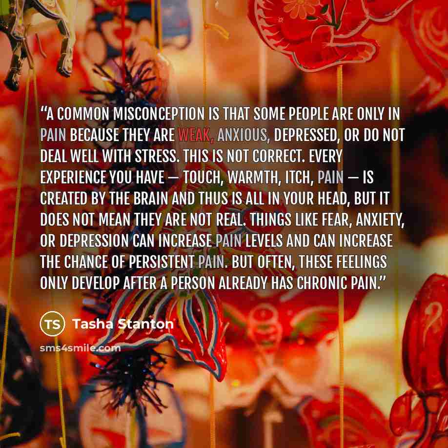 “A common misconception is that some people are only in pain because they are weak, anxious, depressed, or do not deal well with stress. This is not correct. Every experience you have — touch, warmth, itch, pain — is created by the brain and thus is all in your head, but it does not mean they are…” quote by Tasha Stanton