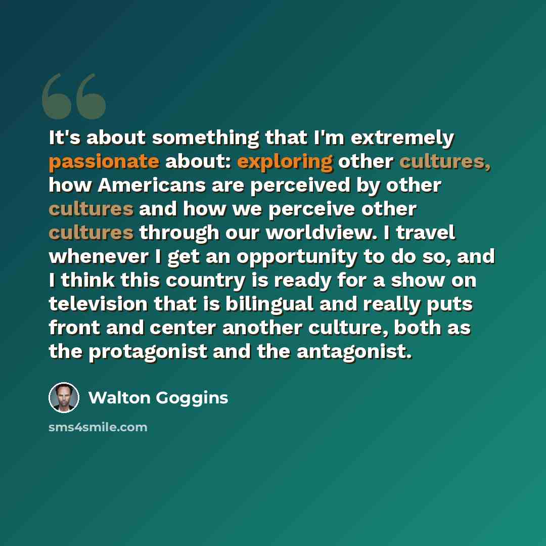 “It's about something that I'm extremely passionate about: exploring other cultures, how Americans are perceived by other cultures and how we perceive other cultures through our worldview. I travel whenever I get an opportunity to do so, and I think this country is ready for a show on television…” quote by Walton Goggins