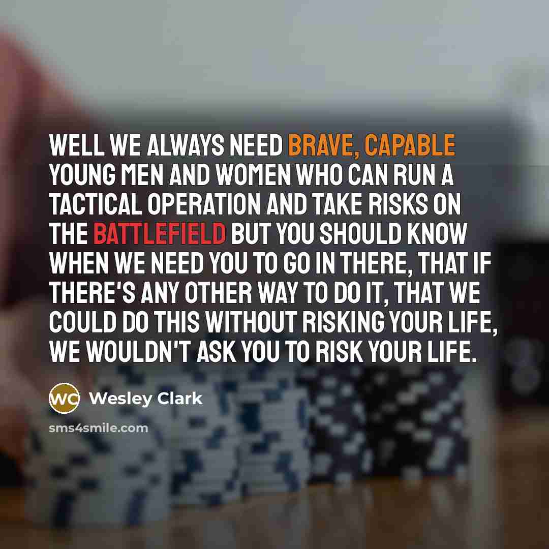 “Well we always need brave, capable young men and women who can run a tactical operation and take risks on the battlefield but you should know when we need you to go in there, that if there's any other way to do it, that we could do this without risking your life, we wouldn't ask you to risk your…” quote by Wesley Clark