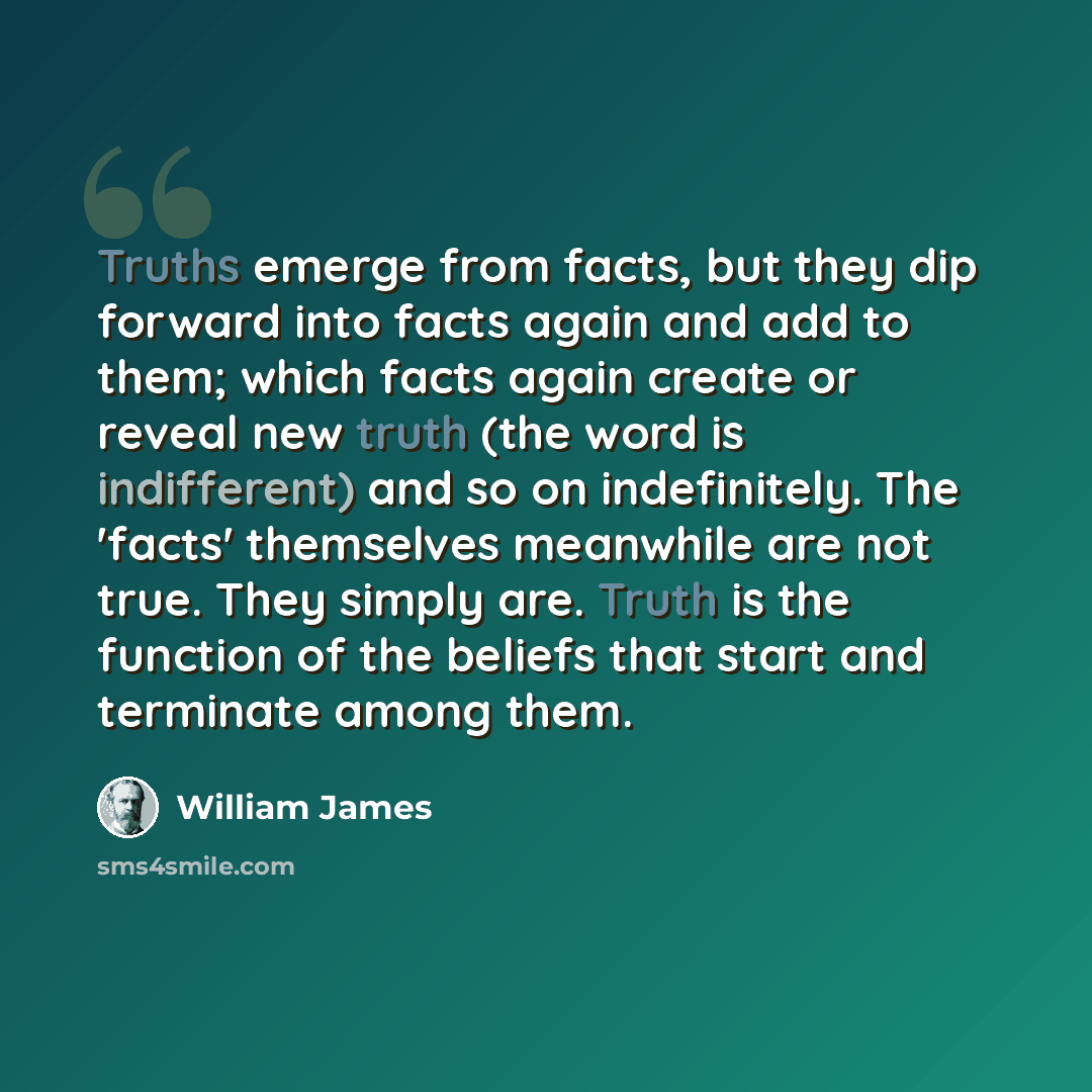 “Truths emerge from facts, but they dip forward into facts again and add to them; which facts again create or reveal new truth (the word is indifferent) and so on indefinitely. The 'facts' themselves meanwhile are not true. They simply are. Truth is the function of the beliefs that start and…” quote by William James